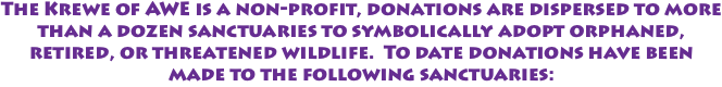 The Krewe of AWE is a non-profit, donations are dispersed to more than a dozen sanctuaries to symbolically adopt orphaned, retired, or threatened wildlife. To date donations have been made to the following sanctuaries: