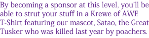 By becoming a sponsor at this level, you'll be able to strut your stuff in a Krewe of AWE T-Shirt featuring our mascot, Satao, the Great Tusker who was killed last year by poachers. 